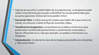 • Además de escuchar a usted hablar de sus experiencias, su terapeuta puede
utilizar otras técnicas para ayudar a identificar las causas potenciales para
sus preocupaciones. Dichas técnicas pueden incluir:
• Asociación libre: La libre asociación implica que hablar de lo que viene a la
mente, sin censurar o editar el flujo de recuerdos / ideas.
• Transferencia terapéutica: La transferencia se refiere a la forma en que
puede estar transfiriendo pensamientos o sentimientos conectados a
figuras influyentes en su vida (por ejemplo, sus padres o hermanos) a su
terapeuta.
• Interpretación: Un elemento clave de la terapia psicoanalítica es interpretar
y “leer entre líneas”.
 