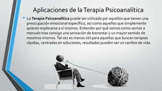 Aplicaciones de laTerapia Psicoanalítica
• La Terapia Psicoanalítica puede ser utilizada por aquellos que tienen una
preocupación emocional específico, así como aquellos que simplemente
quieren explorarse a sí mismos. Entender por qué somos como somos a
menudo trae consigo una sensación de bienestar y un mayor sentido de
nosotros mismos.Tal vez es menos útil para aquellos que buscan terapias
rápidas, centradas en soluciones, resultados pueden ser un cambio de vida.
 