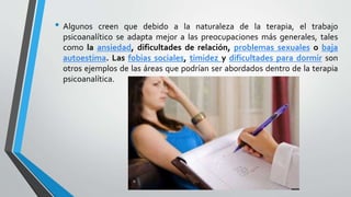 • Algunos creen que debido a la naturaleza de la terapia, el trabajo
psicoanalítico se adapta mejor a las preocupaciones más generales, tales
como la ansiedad, dificultades de relación, problemas sexuales o baja
autoestima. Las fobias sociales, timidez y dificultades para dormir son
otros ejemplos de las áreas que podrían ser abordados dentro de la terapia
psicoanalítica.
 