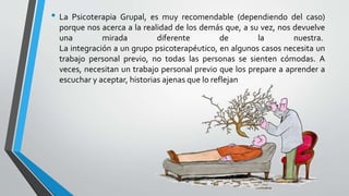 • La Psicoterapia Grupal, es muy recomendable (dependiendo del caso)
porque nos acerca a la realidad de los demás que, a su vez, nos devuelve
una mirada diferente de la nuestra.
La integración a un grupo psicoterapéutico, en algunos casos necesita un
trabajo personal previo, no todas las personas se sienten cómodas. A
veces, necesitan un trabajo personal previo que los prepare a aprender a
escuchar y aceptar, historias ajenas que lo reflejan
 