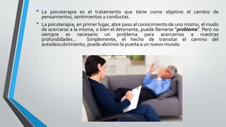 • La psicoterapia es el tratamiento que tiene como objetivo el cambio de
pensamientos, sentimientos y conductas.
• La psicoterapia, en primer lugar, abre paso al conocimiento de uno mismo, el modo
de acercarse a la misma, o bien el detonante, puede llamarse “problema”. Pero no
siempre es necesario un problema para acercarnos a nuestras
profundidades… Simplemente, el hecho de transitar el camino del
autodescubrimiento, puede abrirnos la puerta a un nuevo mundo.
.
 