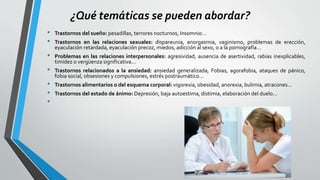 ¿Qué temáticas se pueden abordar?
• Trastornos del sueño: pesadillas, terrores nocturnos, Insomnio...
• Trastornos en las relaciones sexuales: dispareunia, anorgasmia, vaginismo, problemas de erección,
eyaculación retardada, eyaculación precoz, miedos, adicción al sexo, o a la pornografía…
• Problemas en las relaciones interpersonales: agresividad, ausencia de asertividad, rabias inexplicables,
timidez o vergüenza significativa...
• Trastornos relacionados a la ansiedad: ansiedad generalizada, Fobias, agorafobia, ataques de pánico,
fobia social, obsesiones y compulsiones, estrés postraumático...
• Trastornos alimentarios o del esquema corporal: vigorexia, obesidad, anorexia, bulimia, atracones…
• Trastornos del estado de ánimo: Depresión, baja autoestima, distimia, elaboración del duelo…
•
 