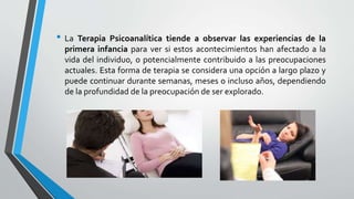 • La Terapia Psicoanalítica tiende a observar las experiencias de la
primera infancia para ver si estos acontecimientos han afectado a la
vida del individuo, o potencialmente contribuido a las preocupaciones
actuales. Esta forma de terapia se considera una opción a largo plazo y
puede continuar durante semanas, meses o incluso años, dependiendo
de la profundidad de la preocupación de ser explorado.
 