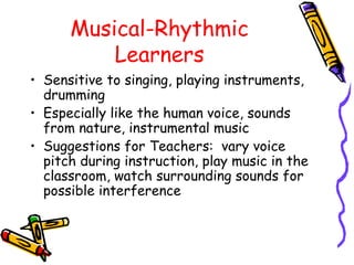 Musical-Rhythmic
Learners
• Sensitive to singing, playing instruments,
drumming
• Especially like the human voice, sounds
from nature, instrumental music
• Suggestions for Teachers: vary voice
pitch during instruction, play music in the
classroom, watch surrounding sounds for
possible interference
 