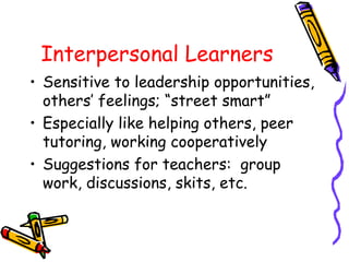 Interpersonal Learners
• Sensitive to leadership opportunities,
others’ feelings; “street smart”
• Especially like helping others, peer
tutoring, working cooperatively
• Suggestions for teachers: group
work, discussions, skits, etc.
 