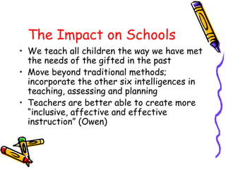 The Impact on Schools
• We teach all children the way we have met
the needs of the gifted in the past
• Move beyond traditional methods;
incorporate the other six intelligences in
teaching, assessing and planning
• Teachers are better able to create more
“inclusive, affective and effective
instruction” (Owen)
 
