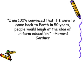 "I am 100% convinced that if I were to
come back to Earth in 50 years,
people would laugh at the idea of
uniform education.” -Howard
Gardner
 