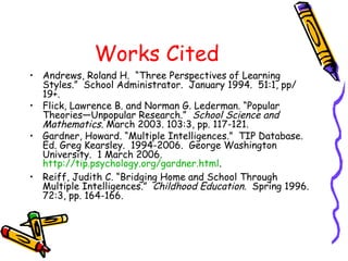 Works Cited
• Andrews, Roland H. “Three Perspectives of Learning
Styles.” School Administrator. January 1994. 51:1, pp/
19+.
• Flick, Lawrence B. and Norman G. Lederman. “Popular
Theories—Unpopular Research.” School Science and
Mathematics. March 2003. 103:3, pp. 117-121.
• Gardner, Howard. “Multiple Intelligences.” TIP Database.
Ed. Greg Kearsley. 1994-2006. George Washington
University. 1 March 2006.
http://tip.psychology.org/gardner.html.
• Reiff, Judith C. “Bridging Home and School Through
Multiple Intelligences.” Childhood Education. Spring 1996.
72:3, pp. 164-166.
 
