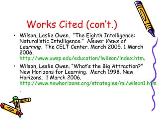 Works Cited (con’t.)
• Wilson, Leslie Owen. “The Eighth Intelligence:
Naturalistic Intelligence.” Newer Views of
Learning. The CELT Center. March 2005. 1 March
2006.
http://www.uwsp.edu/education/lwilson/index.htm.
• Wilson, Leslie Owen. “What’s the Big Attraction?”
New Horizons for Learning. March 1998. New
Horizons. 1 March 2006.
http://www.newhorizons.org/strategies/mi/wilson1.htm
.
 