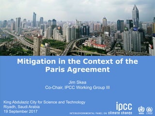 Mitigation in the Context of the
Paris Agreement
Jim Skea
Co-Chair, IPCC Working Group III
King Abdulaziz City for Science and Technology
Riyadh, Saudi Arabia
19 September 2017
 