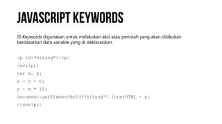 JS Keywords digunakan untuk melakukan aksi atau perintah yang akan dilakukan
berdasarkan data variable yang di deklarasikan.
<p id=“hitung"></p>
<script>
var x, y;
x = 5 + 6;
y = x * 10;
document.getElementById(“hitung").innerHTML = y;
</script>
 