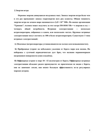 2.Энергия ветра
Огромна энергия движущихся воздушных масс. Запасы энергии ветра более чем
в сто раз превышают запасы гидроэнергии всех рек планеты. Общая мощность
энергии ветра на земном шаре оценивается в 2,43 • 1015
МВт. По оценке организации
"Гринпис", человек может получить за счет ветра 530 ООО ТВт • ч энергии в год —
четверть общей потребности. Ветряная электростанция — несколько
ветрогенераторов, собранных в одном, или нескольких местах. Крупные ветряные
электростанции могут состоять из 100 и более ветрогенераторов. Существуют 3 типа
ветряных электростанций:
А) Наземные (ветрогенераторы устанавливаются на холмах или возвышенностях).
Б) Прибрежные (строят на небольшом удалении от берега моря или океана. На
побережье с суточной периодичностью дует бриз, что вызвано неравномерным
нагреванием поверхности суши и водоёма).
В) Оффшорные (строят в море 10—12 километров от берега. Оффшорные ветряные
электростанции обладают рядом преимуществ: их практически не видно с берега,
они не занимают землю, они имеют большую эффективность из-за регулярных
морских ветров).
4
 