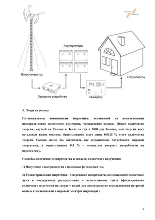 3. Энергия солнца
Потенциальные возможности энергетики, основанной на использовании
непосредственно солнечного излучения, чрезвычайно велики. Общее количество
энергии, идущей от Солнца к Земле за год в 3000 раз больше, чем энергия всех
остальных видов топлива. Использование всего лишь 0.0125 % этого количества
энергии Солнца могло бы обеспечить все сегодняшние потребности мировой
энергетики, а использование 0.5 % - полностью покрыть потребности на
перспективу.
Способы получения электричества и тепла из солнечного излучения:
1) Получение электроэнергии с помощью фотоэлементов.
2) Гелиотермальная энергетика - Нагревание поверхности, поглощающей солнечные
лучи и последующее распределение и использование тепла (фокусирование
солнечного излучения на сосуде с водой для последующего использования нагретой
воды в отоплении или в паровых электрогенераторах).
5
 