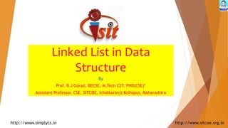 Linked List in Data
Structure
By
Prof. B J Gorad, BECSE, M.Tech CST, PHD(CSE)*
Assistant Professor, CSE, SITCOE, Ichalkaranji,Kolhapur, Maharashtra
http://www.simplycs.in http://www.sitcoe.org.in
 