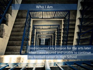 I rediscovered my passion for the arts later
when I was injured and unable to continue
my football career in High School
Who I Am
 