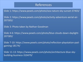 Slide 1: https://www.pexels.com/photo/sea-nature-sky-sunset-37403/
Slide 2: https://www.pexels.com/photo/activity-adventure-aerial-air-
207305/
Slide 3: Photo taken by Nathan Goodman
Slide 4-6: https://www.pexels.com/photo/blue-clouds-dawn-daylight-
207385/
Slide 7-10: https://www.pexels.com/photo/reflection-playstation-pad-
gaming-18174/
Slide 11-13: https://www.pexels.com/photo/architecture-blue-sky-
building-business-310479/
References
 