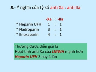 8.- Ý nghĩa của tỷ số anti Xa : anti IIa
-Xa : -IIa
* Heparin UFH 1 : 1
* Nadroparin 3 : 1
* Enoxaparin 4 : 1
Thường được diễn giải là
Hoạt tính anti Xa của LMWH mạnh hơn
Heparin UFH 3 hay 4 lần
 