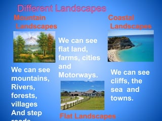 Mountain
Landscapes
Coastal
Landscapes
Flat Landscapes
We can see
mountains,
Rivers,
forests,
villages
And step
We can see
flat land,
farms, cities
and
Motorways. We can see
cliffs, the
sea and
towns.
 