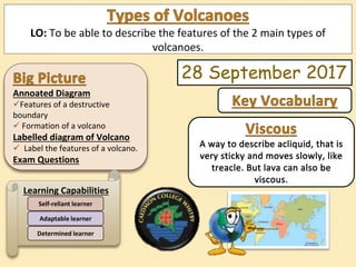 Annoated Diagram
Features of a destructive
boundary
 Formation of a volcano
Labelled diagram of Volcano
 Label the features of a volcano.
Exam Questions
Learning Capabilities
Determined learner
Adaptable learner
Self-reliant learner
LO: To be able to describe the features of the 2 main types of
volcanoes.
28 September 2017
 