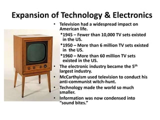 Expansion of Technology & Electronics
• Television had a widespread impact on
American life.
*1945 – Fewer than 10,000 TV sets existed
in the US.
*1950 – More than 6 million TV sets existed
in the US.
*1960 – More than 60 million TV sets
existed in the US.
• The electronic industry became the 5th
largest industry.
• McCarthyism used television to conduct his
anti-communist witch-hunt.
• Technology made the world so much
smaller.
• Information was now condensed into
“sound bites.”
 