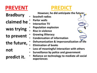 PREVENT
Bradbury
claimed he
was trying
to prevent
the future,
not
predict it.
PREDICT
However, he did anticipate the future:
• Seashell radios
• Parlor walls
• Interactive TV
• Population explosion
• Rise in violence
• Growing illiteracy
• Condensation of information
• Dehumanization & impersonalization of life
• Elimination of books
• Loss of meaningful interaction with others
• Surveillance by police and government
• Reliance on technology to mediate all social
experiences
 
