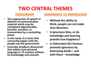 TWO CENTRAL THEMES
CENSORSHIP
• The suppression of speech or
deletion of communicative
material which may be
considered objectionable,
harmful, sensitive, or
inconvenient by a controlling
group.
• In the novel, it is ironic that
censorship begins with the
people not the government.
• Ironically, Bradbury discovered
that editors had censored
language in 75 sections without
his knowledge and consent.
IGNORANCE VS KNOWLEDGE
• Without the ability to
think, people can not make
wise decisions.
• Is ignorance bliss, or do
knowledge and learning
provide true happiness?
• In Fahrenheit 451 firemen
promote ignorance by
destroying books – and
with them – knowledge.
 