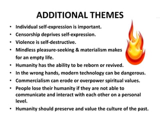 ADDITIONAL THEMES
• Individual self-expression is important.
• Censorship deprives self-expression.
• Violence is self-destructive.
• Mindless pleasure-seeking & materialism makes
for an empty life.
• Humanity has the ability to be reborn or revived.
• In the wrong hands, modern technology can be dangerous.
• Commercialism can erode or overpower spiritual values.
• People lose their humanity if they are not able to
communicate and interact with each other on a personal
level.
• Humanity should preserve and value the culture of the past.
 
