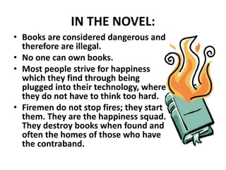 IN THE NOVEL:
• Books are considered dangerous and
therefore are illegal.
• No one can own books.
• Most people strive for happiness
which they find through being
plugged into their technology, where
they do not have to think too hard.
• Firemen do not stop fires; they start
them. They are the happiness squad.
They destroy books when found and
often the homes of those who have
the contraband.
 