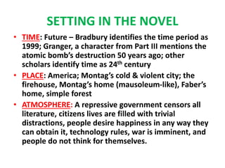SETTING IN THE NOVEL
• TIME: Future – Bradbury identifies the time period as
1999; Granger, a character from Part III mentions the
atomic bomb’s destruction 50 years ago; other
scholars identify time as 24th century
• PLACE: America; Montag’s cold & violent city; the
firehouse, Montag’s home (mausoleum-like), Faber’s
home, simple forest
• ATMOSPHERE: A repressive government censors all
literature, citizens lives are filled with trivial
distractions, people desire happiness in any way they
can obtain it, technology rules, war is imminent, and
people do not think for themselves.
 