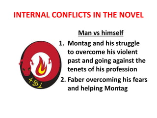 INTERNAL CONFLICTS IN THE NOVEL
Man vs himself
1. Montag and his struggle
to overcome his violent
past and going against the
tenets of his profession
2. Faber overcoming his fears
and helping Montag
 