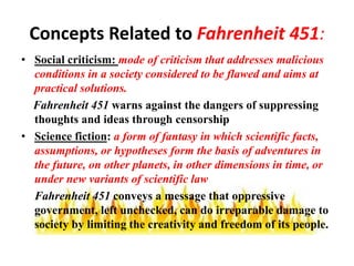 Concepts Related to Fahrenheit 451:
• Social criticism: mode of criticism that addresses malicious
conditions in a society considered to be flawed and aims at
practical solutions.
Fahrenheit 451 warns against the dangers of suppressing
thoughts and ideas through censorship
• Science fiction: a form of fantasy in which scientific facts,
assumptions, or hypotheses form the basis of adventures in
the future, on other planets, in other dimensions in time, or
under new variants of scientific law
Fahrenheit 451 conveys a message that oppressive
government, left unchecked, can do irreparable damage to
society by limiting the creativity and freedom of its people.
 