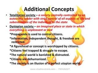 Additional Concepts
• Totalitarian society – a society centrally controlled by an
autocratic leader with strict control of all aspects of life and
subordination of the individual to the state
• Dystopian society – an imagined place or state in which
everything is unpleasant or bad
*Propaganda is used to control citizens.
*Information, independent thought, & freedom are
restricted.
*A figurehead or concept is worshipped by citizens.
*Citizens feel trapped & struggle to escape.
*The natural world is banished & distrusted.
*Citizens are dehumanized.
*The society is an illusion of a perfect utopian world.
 