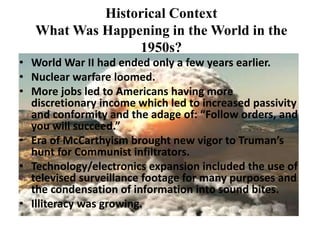 Historical Context
What Was Happening in the World in the
1950s?
• World War II had ended only a few years earlier.
• Nuclear warfare loomed.
• More jobs led to Americans having more
discretionary income which led to increased passivity
and conformity and the adage of: “Follow orders, and
you will succeed.”
• Era of McCarthyism brought new vigor to Truman’s
hunt for Communist infiltrators.
• Technology/electronics expansion included the use of
televised surveillance footage for many purposes and
the condensation of information into sound bites.
• Illiteracy was growing.
 