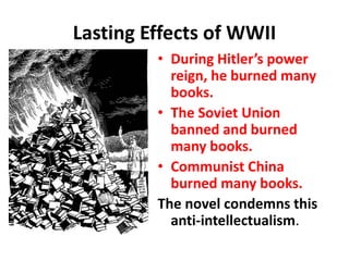 Lasting Effects of WWII
• During Hitler’s power
reign, he burned many
books.
• The Soviet Union
banned and burned
many books.
• Communist China
burned many books.
The novel condemns this
anti-intellectualism.
 