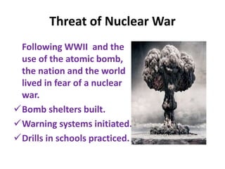 Threat of Nuclear War
Following WWII and the
use of the atomic bomb,
the nation and the world
lived in fear of a nuclear
war.
Bomb shelters built.
Warning systems initiated.
Drills in schools practiced.
 