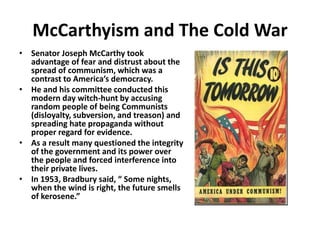 McCarthyism and The Cold War
• Senator Joseph McCarthy took
advantage of fear and distrust about the
spread of communism, which was a
contrast to America’s democracy.
• He and his committee conducted this
modern day witch-hunt by accusing
random people of being Communists
(disloyalty, subversion, and treason) and
spreading hate propaganda without
proper regard for evidence.
• As a result many questioned the integrity
of the government and its power over
the people and forced interference into
their private lives.
• In 1953, Bradbury said, “ Some nights,
when the wind is right, the future smells
of kerosene.”
 