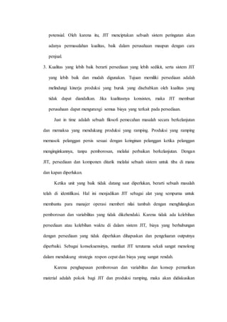 potensial. Oleh karena itu, JIT menciptakan sebuah sistem peringatan akan
adanya permasalahan kualitas, baik dalam perusahaan maupun dengan cara
penjual.
3. Kualitas yang lebih baik berarti persediaan yang lebih sedikit, serta sistem JIT
yang lebih baik dan mudah digunakan. Tujuan memiliki persediaan adalah
melindungi kinerja produksi yang buruk yang disebabkan oleh kualitas yang
tidak dapat diandalkan. Jika kualitasnya konsisten, maka JIT membuat
perusahaan dapat mengurangi semua biaya yang terkait pada persediaan.
Just in time adalah sebuah filosofi pemecahan masalah secara berkelanjutan
dan memaksa yang mendukung produksi yang ramping. Produksi yang ramping
memasok pelanggan persis sesuai dengan keinginan pelanggan ketika pelanggan
menginginkannya, tanpa pemborosan, melalui perbaikan berkelanjutan. Dengan
JIT, persediaan dan komponen ditarik melalui sebuah sistem untuk tiba di mana
dan kapan diperlukan.
Ketika unit yang baik tidak datang saat diperlukan, berarti sebuah masalah
telah di identifikasi. Hal ini menjadikan JIT sebagai alat yang sempurna untuk
membantu para manajer operasi memberi nilai tambah dengan menghilangkan
pemborosan dan variabilitas yang tidak dikehendaki. Karena tidak ada kelebihan
persediaan atau kelebihan waktu di dalam sistem JIT, biaya yang berhubungan
dengan persediaan yang tidak diperlukan dihapuskan dan pengeluaran outputnya
diperbaiki. Sebagai konsekuensinya, manfaat JIT terutama sekali sangat menolong
dalam mendukung strategis respon cepat dan biaya yang sangat rendah.
Karena penghapusan pemborosan dan variabiltas dan konsep pernarikan
material adalah pokok bagi JIT dan produksi ramping, maka akan didiskusikan
 