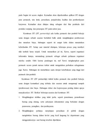 pada bagian ini secara singkat. Kemudian akan diperkenalkan aplikasi JIT dengan
para pemasok, tata letak, persediaan, penjadwalan, kualitas dan pemberdayaan
karyawan. Kemudian akan ditinjau ulang sebagian dari fitur pembeda dari
produksi ramping dan penerapan JIT pada sektor jasa.
Kemitraan JIT (JIT partnership) ada ketika pemasok dan pembeli bekerja
sama dengan sebuah sasaran bertimbal balik untuk menghilangkan pemborosan
dan menekan biaya, hubungan seperti ini sangat kritis dalam menentukan
keberhasilan JIT. Setiap saat material disimpan, beberapa proses yang memberi
nilai tambah harus terjadi. Untuk memastikan jal ini, Xerox, seperti organisasi
terkemuka lainnya, memandang pemasok sebagai sebuah perluasan organisasi
mereka sendiri. Oleh karena pandangan ini, staf Xerox mengharapkan para
pemasok secara penuh merasa terikat untuk mengadakan perbaikan sebagaimana
juga Xerox. Hubungan ini memerlukan suatu derajat keterbukaan yang tinggi dari
pemasok dan pembeli.
Kemitraan JIT (JIT partnership) timbul ketika pemasok dan pembeli bekerja
sama dengan komunikasi yang terbuka dan sasaran untuk mengurangi sampah
(pemborosan) dan biaya. Hubungan dekat dan kepercayaan penting dalam upaya
menyukseskan JIT. Berikut beberapa sasaran dari kemitraan JIT.
1. Menghilangkan aktifitas yang tidak perlu, seperti penerimaan, pemeriksaan
barang yang datang, serta pekerjaan dokumentasi yang berkaitan dengan
penawaran, penagihan, dan pembayaran.
2. Menghilangkan perlunya menyimpan persediaan di pabrik dengan
mengirimkan barang dalam lot-lot yang kecil langsung ke departemen yang
menggunakannya saat barang tersebut diperlukan.
 