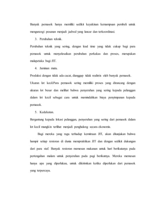Banyak pemasok hanya memiliki sedikit keyakinan kemampuan pembeli untuk
mengurangi pesanan menjadi jadwal yang lancar dan terkoordinasi.
3. Perubahan teknik.
Perubahan teknik yang sering, dengan lead time yang tidak cukup bagi para
pemasok untuk menyelesaikan perubahan perkakas dan proses, merupakan
malapetaka bagi JIT.
4. Jaminan mutu.
Produksi dengan tidak ada cacat, dianggap tidak realistis oleh banyak pemasok.
Ukuran lot kecil.Para pemasok sering memiliki proses yang dirancang dengan
ukuran lot besar dan melihat bahwa penyerahan yang sering kepada pelanggan
dalam lot kecil sebagai cara untuk memindahkan biaya penyimpanan kepada
pemasok.
5. Kedekatan.
Bergantung kepada lokasi pelanggan, penyerahan yang sering dari pemasok dalam
lot kecil mungkin terlihat menjadi penghalang secara ekonomis.
Bagi mereka yang ragu terhadap kemitraan JIT, akan ditunjukan bahwa
hampir setiap restoran di dunia mempraktikan JIT dan dengan sedikit dukungan
dari para staf. Banyak restoran memesan makanan untuk hari berikutanya pada
pertengahan malam untuk penyerahan pada pagi berikutnya. Mereka memesan
hanya apa yang diperlukan, untuk dikirimkan ketika diperlukan dari pemasok
yang terpercaya.
 