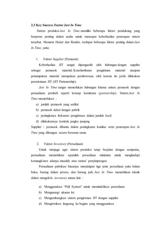 2.3 Key Success Factor Just In Time
Sistem produksi Just In Time memiliki beberapa faktor pendukung yang
berperan penting dalam usaha untuk mencapai keberhasilan penerapan sistem
tersebut. Menurut Heizer dan Render, terdapat beberapa faktor penting dalam Just
In Time, yaitu:
1. Faktor Supplier (Pemasok)
Keberhasilan JIT sangat dipengaruhi oleh hubungan dengan supplier
sebagai pemasok material. Keterlambatan pengiriman material ataupun
penumpukan material merupakan pemborosan, oleh karena itu perlu dilakukan
persekutuan JIT (JIT Partenership).
Just In Time sangat memerlukan hubungan khusus antara pemasok dengan
perusahaan pembeli seperti konsep kemitraan (partnership). Sistem Just In
Time memerlukan :
a) jumlah pemasok yang sedikit
b) pemasok dekat dengan pabrik
c) peningkatan frekuensi pengiriman dalam jumlah kecil
d) dilakukannya kontrak jangka panjang
Supplier / pemasok dibantu dalam peningkatan kualitas serta penerapan Just In
Time yang dibangun secara bersama-sama.
2. Faktor Inventory (Persediaan)
Untuk menjaga agar sistem produksi tetap berjalan dengan sempurna,
perusahaan memerlukan sejumlah persediaan minimum untuk menghadapi
kemungkinan adanya masalah atau variasi/ penyimpangan.
Perusahaan pabrikasi biasanya menyimpan tiga jenis persediaan yaitu bahan
baku, barang dalam proses, dan barang jadi. Just In Time memerlukan teknik
dalam mengelola inventory antara lain :
a) Menggunakan “Pull System” untuk memindahkan persediaan
b) Mengurangi ukuran lot
c) Mengembangkan sistem pengiriman JIT dengan supplier
d) Mengirimkan langsung ke bagian yang menggunakan
 