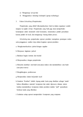 e) Mengurangi set-up time
f) Menggunakan teknologi kelompok (group technology)
3. Faktor Scheduling (Penjadwalan)
Penjadwalan yang efektif dikomunikasikan baik ke dalam organisasi sendiri
maupun ke suplier di luar. Penjadwalan yang baik juga akan memperbaiki
kemampuan untuk memenuhi order konsumen, menurunkan jumlah persediaan
karena jumlah lot kecil, dan mengurangi barang dalam proses.
Scheduling atau penjadwalan operasi produksi merupakan penetapan waktu
serta penggunaan sumber daya dalam kegiatan operasi produksi.
a. Mengkomunikasikan jadwal dengan supplier
b.Menyusun tingkatan jadwal
c.Bakukan bagian tertentu dari skedul
d.Menyesuaikan dengan penjadwalan
e.Mencoba membuat satu buah (one-piece-make) dan memindahkan satu buah
(one-piece-move)
f. Menghilangkan pemborosan
g. Memproduksi dalam lot/jumlah kecil
h. Gunakan “Kanban” (istilah Jepang untuk kartu yang diartikan sebagai ‘tanda’
bahwa dibutuhkan material/ komponen lain untuk diproses), dimana sistem
kanban memindahkan komponen dalam produksi melalui “pull” (penarikan)
berdasar tanda yang diberikan
i. Usahakan setiap operasi memproduksi komponen yang sempurna
 