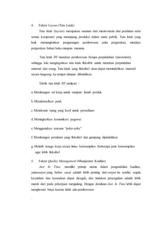 4. Faktor Layout (Tata Letak)
Tata letak (layout) merupakan susunan dari mesin-mesin dan peralatan serta
semua komponen yang menunjang produksi dalam suatu pabrik. Tata letak yang
baik memungkinkan pengurangan pemborosan yaitu pergerakan, misalnya
pergerakan bahan baku maupun manusia.
Tata letak JIT menekan pemborosan berupa perpindahan (movement),
sehingga kita menginginkan tata letak fleksible untuk menekan perpindahan
material dan orang. Tata letak yang fleksibel akan dapat memindahkan material
secara langsung ke tempat dimana dibutuhkan.
Taktik tata letak JIT meliputi :
a.Membangun sel kerja untuk rumpun/ famili produk
b.Meminimalkan jarak
c.Mendesain ruang yang kecil untuk persediaan
d.Meningkatkan komunikasi pegawai
e.Menggunakan rencana “poka-yoke”
f. Membangun peralatan yang fleksibel dan gampang dipindahkan
g. Melatih tenaga kerja secara lintas keterampilan (beberapa jenis keterampilan
agar lebih fleksibel
5. Faktor Quality Management (Manajemen Kualitas)
Just In Time memiliki prinsip utama dalam pengendalian kualitas,
yaituoutput yang bebas cacat adalah lebih penting dari output itu sendiri, segala
kesalahan dan kerusakan dapat dicegah, dan tindakan pencegahan adalah lebih
murah dari pada pekerjaan mengulang. Dengan demikian Just In Time lebih dapat
menghemat biaya karena tidak ada pemborosan.
·
 