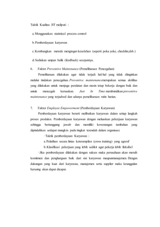 Taktik Kualitas JIT meliputi :
a.Menggunakan statistical process control
b.Pemberdayaan karyawan
c.Kembangkan metode mengingat-kesalahan (seperti poka yoke, checklist,dsb.)
d.Sediakan umpan balik (feedback) secepatnya.
6. Faktor Preventive Maintenance (Pemeliharaan Pencegahan)
Pemeliharaan dilakukan agar tidak terjadi hal-hal yang tidak diinginkan
melalui tindakan pencegahan. Preventive maintenancemerupakan semua aktifitas
yang dilakukan untuk menjaga peralatan dan mesin tetap bekerja dengan baik dan
untuk mencegah kerusakan. Just In Time membutuhkan preventive
maintenance yang terjadwal dan adanya pemeliharaan rutin harian.
7. Faktor Employee Empowerment (Pemberdayaan Karyawan)
Pemberdayaan karyawan berarti melibatkan karyawan dalam setiap langkah
proses produksi. Pemberdayaan karyawan dengan meluaskan pekerjaan karyawan
sehingga bertanggung jawab dan memiliki kewenangan tambahan yang
dipindahkan sedapat mungkin pada tingkat terendah dalam organisasi.
· Taktik pemberdayaan Karyawan :
a.Pelatihan secara lintas keterampilan (cross training) yang agresif
b.Klasifikasi pekerjaan yang lebih sedikit agar pekerja lebih fleksibel
·Jika pemberdayaan dilakukan dengan sukses maka perusahaan akan meraih
komitmen dan penghargaan baik dari sisi karyawan maupunmanajemen. Dengan
dukungan yang kuat dari karyawan, manajemen serta supplier maka keunggulan
bersaing akan dapat dicapai.
 