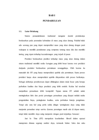 BAB I
PENDAHULUAN
1.1. Latar Belakang
Sistem pemanukfaturan tradisional mengatur skedul produksinya
berdasarkan pada peramalan kebutuhan di masa yang akan datang. Padahal tidak
ada seorang pun yang dapat memprediksi masa yang akan datang dengan pasti
walaupun ia memiliki pemahaman yang sempurna tentang masa lalu dan memiliki
insting yang tajam terhadap kecenderungan yang terjadi di pasar.
Produksi berdasarkan prediksi terhadap masa yang akan datang dalam
sistem tradisional memiliki resiko kerugian yang lebih besar karena over produksi
daripada produksi berdasarkan permintaan sesungguhnya. Oleh karena itu
munculah ide JIT yang hanya memproduksi apabila ada permintaan. Suatu proses
produksi hanya akan memproduksi apabila diisyaratkan oleh proses berikutnya.
Sebagai akibatnya promborosan dapat dihilangkan dalam skala besar yaitu berupa
perbaikan kualitas dan biaya produksi yang lebih rendah. Kedua hal tersebut
menjadikan perusahaan lebih kompetitif. Tujuan utama JIT adalah untuk
meningkatkan laba dan posisi persaingan perusahaan yang dicapai melalui usaha
pengendalian biaya, peningkatan kualitas, serta perbaikan kinerja pengiriman.
Tetapi ada satu hal yang perlu selalu diingat ‘peningkatan daya saing tidak
menjamin perusahan tetap survive (karena persaingan masih ada di depan mata),
tetapi tidak memiliki daya saing menjamin dengan pasti terjadinya bencana’.
Just In Time (JIT) merupakan keseluruhan filosofi dalam operasi
manajemen dimana segenap sumber daya, termasuk bahan baku dan suku
 