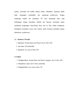 cadang, personalia, dan fasilitas dipakai sebatas dibutuhkan. Tujuannya adalah
untuk mengangkat produktifitas dan mengurangi pemborosan. Dengan
mengurangi sampah dan penundaan, JIT akan mengurangi biaya yang
berhubungan dengan persediaan berlebih dan biasanya bermanfaat dalam
mendukung pengurangan biaya.Prinsip dasar Just In Time adalah peningkatan
kemampuan perusahaan secara terus menerus untuk merespon perubahan dengan
minimalisasi pemborosan.
1.2. Rumusan Masalah
1. Bagaimana Konsep Dasar dan Filosofi Just In Time (JIT)
2. Apa tujuan JIT partnership?
3. Bagaimana key success factor JIT?
1.3.Tujuan
1. Mengidentifikasi Konsep Dasar dan Filosofi mengenai Just In Time (JIT)
2. Menjelaskan tujuan Just In Time partnership
3. Mengidentifikasi key success factor JIT
 