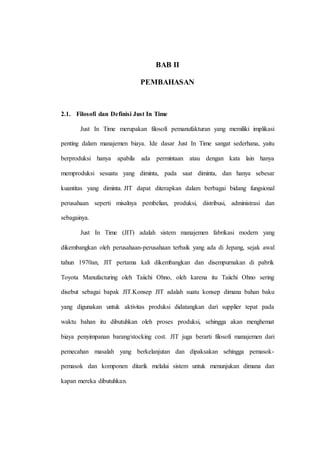 BAB II
PEMBAHASAN
2.1. Filosofi dan Definisi Just In Time
Just In Time merupakan filosofi pemanufakturan yang memiliki implikasi
penting dalam manajemen biaya. Ide dasar Just In Time sangat sederhana, yaitu
berproduksi hanya apabila ada permintaan atau dengan kata lain hanya
memproduksi sesuatu yang diminta, pada saat diminta, dan hanya sebesar
kuantitas yang diminta. JIT dapat diterapkan dalam berbagai bidang fungsional
perusahaan seperti misalnya pembelian, produksi, distribusi, administrasi dan
sebagainya.
Just In Time (JIT) adalah sistem manajemen fabrikasi modern yang
dikembangkan oleh perusahaan-perusahaan terbaik yang ada di Jepang, sejak awal
tahun 1970an, JIT pertama kali dikembangkan dan disempurnakan di pabrik
Toyota Manufacturing oleh Taiichi Ohno, oleh karena itu Taiichi Ohno sering
disebut sebagai bapak JIT.Konsep JIT adalah suatu konsep dimana bahan baku
yang digunakan untuk aktivitas produksi didatangkan dari supplier tepat pada
waktu bahan itu dibutuhkan oleh proses produksi, sehingga akan menghemat
biaya penyimpanan barang/stocking cost. JIT juga berarti filosofi manajemen dari
pemecahan masalah yang berkelanjutan dan dipaksakan sehingga pemasok-
pemasok dan komponen ditarik melalui sistem untuk menunjukan dimana dan
kapan mereka dibutuhkan.
 