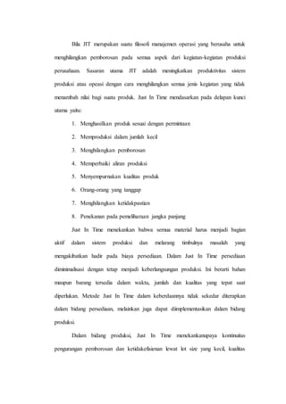 Bila JIT merupakan suatu filosofi manajemen operasi yang berusaha untuk
menghilangkan pemborosan pada semua aspek dari kegiatan-kegiatan produksi
perusahaan. Sasaran utama JIT adalah meningkatkan produktivitas sistem
produksi atau opeasi dengan cara menghilangkan semua jenis kegiatan yang tidak
menambah nilai bagi suatu produk. Just In Time mendasarkan pada delapan kunci
utama yaitu:
1. Menghasilkan produk sesuai dengan permintaan
2. Memproduksi dalam jumlah kecil
3. Menghilangkan pemborosan
4. Memperbaiki aliran produksi
5. Menyempurnakan kualitas produk
6. Orang-orang yang tanggap
7. Menghilangkan ketidakpastian
8. Penekanan pada pemeliharaan jangka panjang
Just In Time menekankan bahwa semua material harus menjadi bagian
aktif dalam sistem produksi dan melarang timbulnya masalah yang
mengakibatkan hadir pada biaya persediaan. Dalam Just In Time persediaan
diminimalisasi dengan tetap menjadi keberlangsungan produksi. Ini berarti bahan
maupun barang tersedia dalam waktu, jumlah dan kualitas yang tepat saat
diperlukan. Metode Just In Time dalam keberdaannya tidak sekedar diterapkan
dalam bidang persediaan, melainkan juga dapat diimplementasikan dalam bidang
produksi.
Dalam bidang produksi, Just In Time menekankanupaya kontinuitas
pengurangan pemborosan dan ketidakefisienan lewat lot size yang kecil, kualitas
 