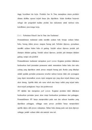 tinggi, koordinasi tim kerja. Produksi Just In Time menunjukan sistem produksi
dimana aktifitas operasi terjadi hanya jika diperlukan. Selain demikian berposisi
sebagai alat pengendali kualitas produk dan mekanisme untuk motivasi serta
keterlibatan para tenaga kerja.
2.1.1. Perbedaan Filosofi Just In Time dan Tradisional
Pemanukfaturan tradisional selalu memiliki sediaan baik berupa sediaan bahan
baku, barang dalam proses maupun barang jadi. Sebelum diproses, perusahaan
memiliki sediaan bahan baku di gudang. Setelah selesai diproses produk jadi
disimpan didalam gudang. Setelah selesai diproses, produk jadi disimpan didalam
gudang sampai ada pembeli.
Pemanufakturan tradisional merupakan push system Kegiatan produksi dilakukan
berdasarkan hasil peramalan pemasaran untuk menentukan bahan baku dan suku
cadang yang diperlukan untuk proses menjadi barang jadi. Resiko yang dihadapi
adalah apailala permalan pemasaran tersebut meleset karena tidak ada seorangpun
yang dapat meramalkan secara tepat mengenai apa yang akan terjadi dimasa yang
akan datang. Apabila tidak ada sama sekali atau hanya sedkit yang terjual maka
akan terjadi peningkatan biaya dan pemborosan.
JIT dipihak lain merupakan pull system. Kegiatan produksi tidak dilakukan
berdasarkan permalan pasar akan tetapi berdasarkan permintaan dari pelanggan.
Pemanukfaturan JIT hanya memproduksi pada saat dan sebesar kuantitas yang
diperlukan pelanggan, sehingga suatu proses produksi hanya memproduksi
apabila dipicu oleh proses selanjutnya. Bahan baku datang pada saat akan diproses
sehingga jumlah sediaan tidak ada material atau nol.
 