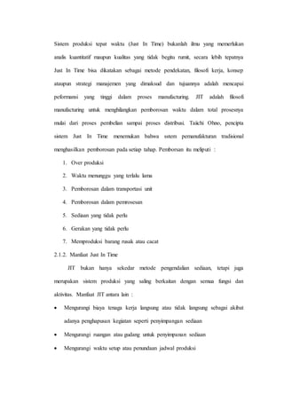 Sistem produksi tepat waktu (Just In Time) bukanlah ilmu yang memerlukan
analis kuantitatif maupun kualitas yang tidak begitu rumit, secara lebih tepatnya
Just In Time bisa dikatakan sebagai metode pendekatan, filosofi kerja, konsep
ataupun strategi manajemen yang dimaksud dan tujuannya adalah mencapai
peformansi yang tinggi dalam proses manufacturing. JIT adalah filosofi
manufacturing untuk menghilangkan pemborosan waktu dalam total prosesnya
mulai dari proses pembelian sampai proses distribusi. Taiichi Ohno, pencipta
sistem Just In Time menemukan bahwa sstem pemanufakturan tradisional
menghasilkan pemborosan pada setiap tahap. Pemborsan itu meliputi :
1. Over produksi
2. Waktu menunggu yang terlalu lama
3. Pemborosan dalam transportasi unit
4. Pemborosan dalam pemrosesan
5. Sediaan yang tidak perlu
6. Gerakan yang tidak perlu
7. Memproduksi barang rusak atau cacat
2.1.2. Manfaat Just In Time
JIT bukan hanya sekedar metode pengendalian sediaan, tetapi juga
merupakan sistem produksi yang saling berkaitan dengan semua fungsi dan
aktivitas. Manfaat JIT antara lain :
 Mengurangi biaya tenaga kerja langsung atau tidak langsung sebagai akibat
adanya penghapusan kegiatan seperti penyimpangan sediaan
 Mengurangi ruangan atau gudang untuk penyimpanan sediaan
 Mengurangi waktu setup atau penundaan jadwal produksi
 