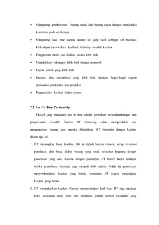  Mengurangi pemborosan barang rusak dan barang cacat dengan mendeteksi
kesalahan pada sumbernya
 Mengurangi lead time karena ukuran lot yang kecil sehingga sel produksi
lebih dapat memberikan feedback terhadap masalah kualitas
 Penggunaan mesin dan fasilitas secara lebih baik
 Menciptakan hubungan lebih baik dengan pemasok
 Layout pabrik yang lebih baik
 Integrasi dan komunikasi yang lebih baik diantara fungsi-fungsi seperti
pemasaran pembelian dan produksi
 Pengendalian kualitas dalam proses
2.2. Just In Time Partnership
Filosofi yang melandasi just in time adalah perbaikan berkesinambungan dan
penyelesaian masalah. Sistem JIT dirancang untuk memproduksi dan
mengantarkan barang saat mereka dibutuhkan. JIT berkaitan dengan kualitas
dalam tiga hal.
1. JIT memangkas biaya kualitas. Hal ini terjadi karena rework, scrap, investasi
perediaan, dan biaya akibat barang yang rusak berkaitan langsung dengan
persediaan yang ada. Karena dengan penerapan JIT berarti hanya terdapat
sedikit persediaan, biayanya juga menjadi lebih rendah. Selain itu, persediaan
menyembunyikan kualitas yang buruk, sementara JIT segera menyingkap
kualitas yang buruk.
2. JIT meningkatkan kualitas. Karena mempersingkat lead time, JIT juga menjaga
bukti kesalahan tetap baru dan membatai jumlah sumber kesalahan yang
 